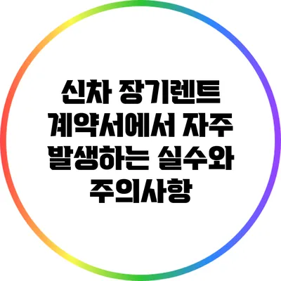 신차 장기렌트 계약서에서 자주 발생하는 실수와 주의사항