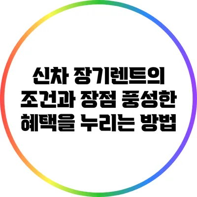 신차 장기렌트의 조건과 장점: 풍성한 혜택을 누리는 방법