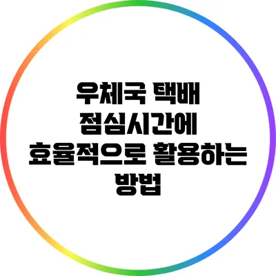 우체국 택배 점심시간에 효율적으로 활용하는 방법