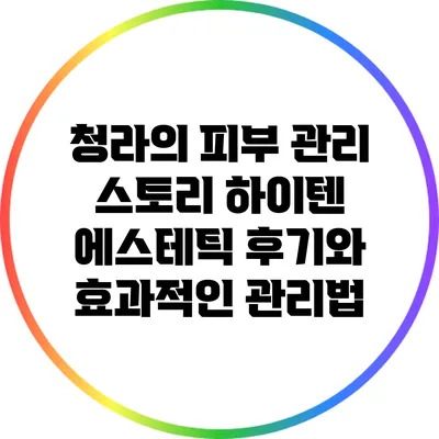 청라의 피부 관리 스토리: 하이텐 에스테틱 후기와 효과적인 관리법