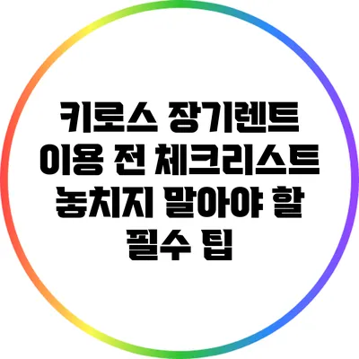 키로스 장기렌트 이용 전 체크리스트: 놓치지 말아야 할 필수 팁