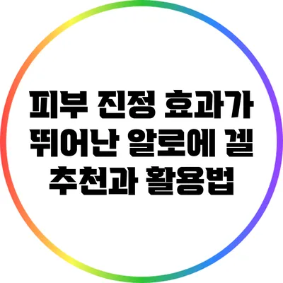 피부 진정 효과가 뛰어난 알로에 겔 추천과 활용법